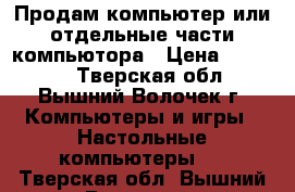 Продам компьютер или отдельные части компьютора › Цена ­ 20 000 - Тверская обл., Вышний Волочек г. Компьютеры и игры » Настольные компьютеры   . Тверская обл.,Вышний Волочек г.